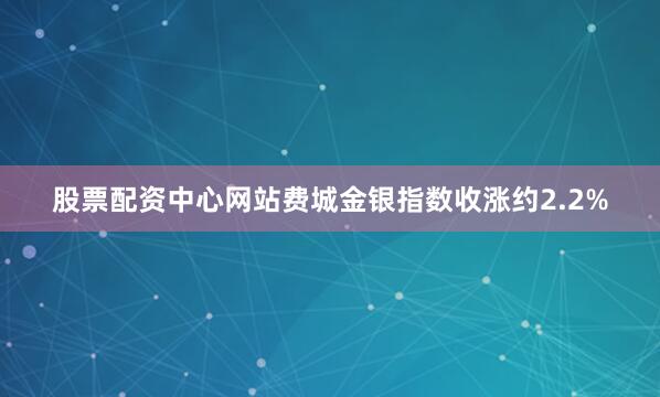 股票配资中心网站费城金银指数收涨约2.2%