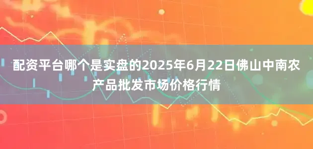 配资平台哪个是实盘的2025年6月22日佛山中南农产品批发市场价格行情
