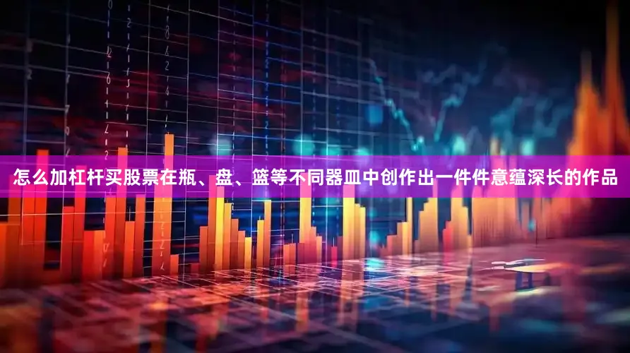怎么加杠杆买股票在瓶、盘、篮等不同器皿中创作出一件件意蕴深长的作品