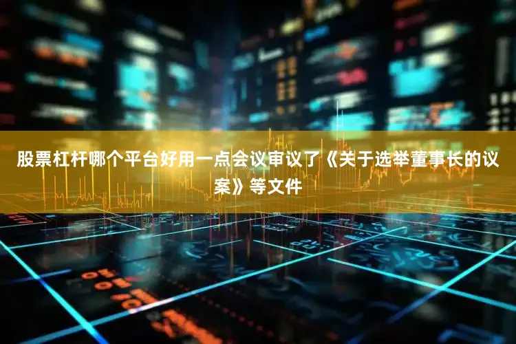 股票杠杆哪个平台好用一点会议审议了《关于选举董事长的议案》等文件