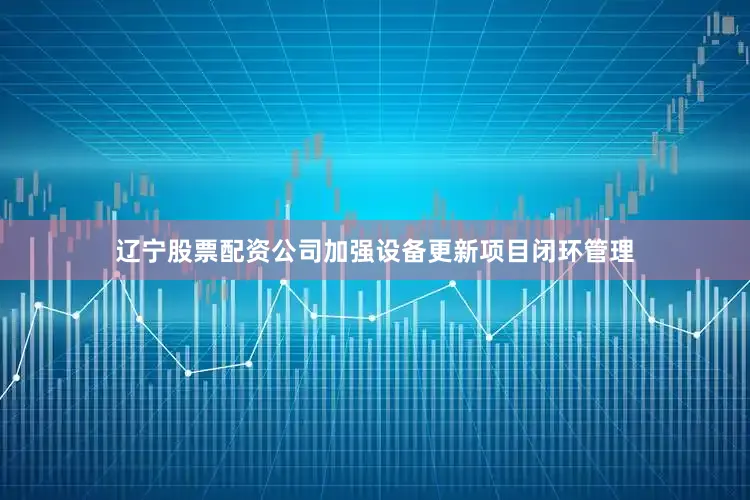 辽宁股票配资公司加强设备更新项目闭环管理
