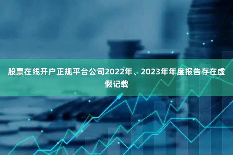 股票在线开户正规平台公司2022年、2023年年度报告存在虚假记载