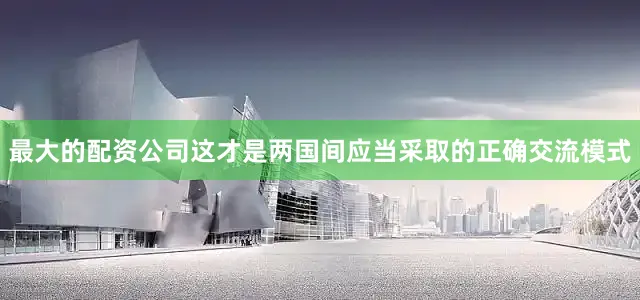 最大的配资公司这才是两国间应当采取的正确交流模式