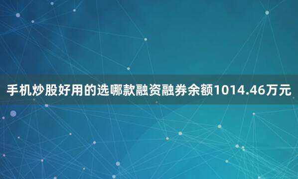 手机炒股好用的选哪款融资融券余额1014.46万元