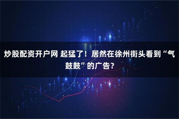 炒股配资开户网 起猛了!居然在徐州街头看到“气鼓鼓”的广告?