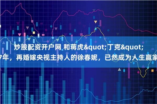 炒股配资开户网 和蒋虎"丁克"7年，再婚嫁央视主持人的徐春妮，已然成为人生赢家
