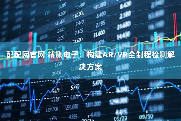 配配网官网 精测电子：构建AR/VR全制程检测解决方案