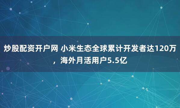 炒股配资开户网 小米生态全球累计开发者达120万,海外月活用户5.5亿
