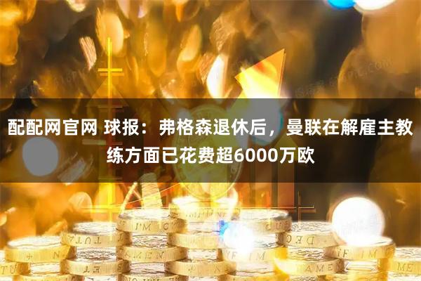 配配网官网 球报：弗格森退休后，曼联在解雇主教练方面已花费超6000万欧