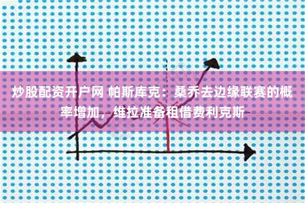 炒股配资开户网 帕斯库克：桑乔去边缘联赛的概率增加，维拉准备租借费利克斯