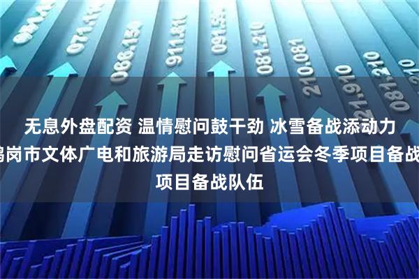 无息外盘配资 温情慰问鼓干劲 冰雪备战添动力——鹤岗市文体广电和旅游局走访慰问省运会冬季项目备战队伍