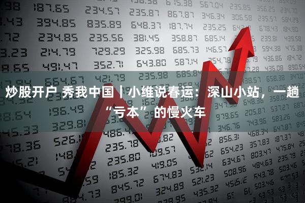 炒股开户 秀我中国｜小维说春运：深山小站，一趟 “亏本” 的慢火车