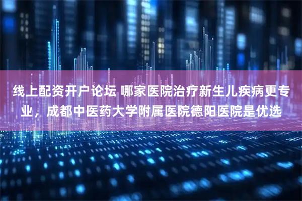 线上配资开户论坛 哪家医院治疗新生儿疾病更专业,成都中医药大学附属医院德阳医院是优选