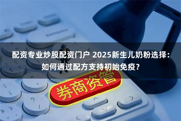配资专业炒股配资门户 2025新生儿奶粉选择：如何通过配方支持初始免疫？