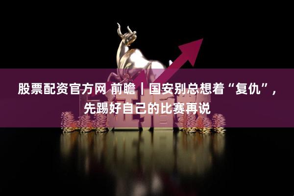 股票配资官方网 前瞻|国安别总想着“复仇”,先踢好自己的比赛再说