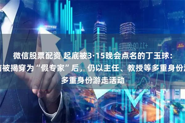 微信股票配资 起底被3·15晚会点名的丁玉球：十几年前被揭穿为“假专家”后，仍以主任、教授等多重身份游走活动