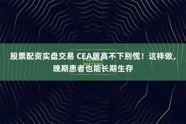 股票配资实盘交易 CEA居高不下别慌！这样做，晚期患者也能长期生存