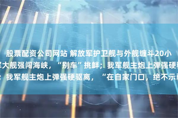 股票配资公司网站 解放军护卫舰与外舰缠斗20小时，央视披露细节：外军大舰强闯海峡，“别车”挑衅；我军舰主炮上弹强硬驱离， “在自家门口，绝不示弱”