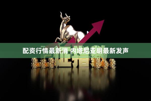 配资行情最新消 内塔尼亚胡最新发声