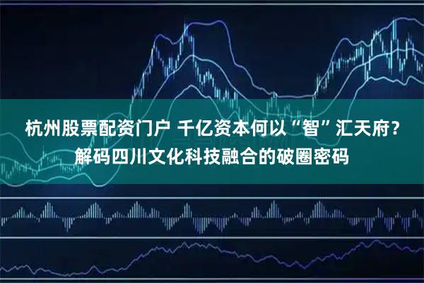 杭州股票配资门户 千亿资本何以“智”汇天府？解码四川文化科技融合的破圈密码