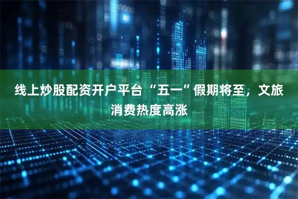 线上炒股配资开户平台 “五一”假期将至，文旅消费热度高涨